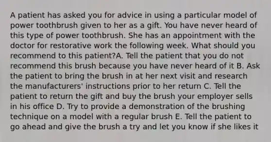 A patient has asked you for advice in using a particular model of power toothbrush given to her as a gift. You have never heard of this type of power toothbrush. She has an appointment with the doctor for restorative work the following week. What should you recommend to this patient?A. Tell the patient that you do not recommend this brush because you have never heard of it B. Ask the patient to bring the brush in at her next visit and research the manufacturers' instructions prior to her return C. Tell the patient to return the gift and buy the brush your employer sells in his office D. Try to provide a demonstration of the brushing technique on a model with a regular brush E. Tell the patient to go ahead and give the brush a try and let you know if she likes it