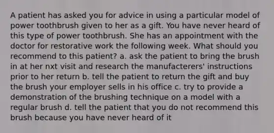 A patient has asked you for advice in using a particular model of power toothbrush given to her as a gift. You have never heard of this type of power toothbrush. She has an appointment with the doctor for restorative work the following week. What should you recommend to this patient? a. ask the patient to bring the brush in at her nxt visit and research the manufacterers' instructions prior to her return b. tell the patient to return the gift and buy the brush your employer sells in his office c. try to provide a demonstration of the brushing technique on a model with a regular brush d. tell the patient that you do not recommend this brush because you have never heard of it