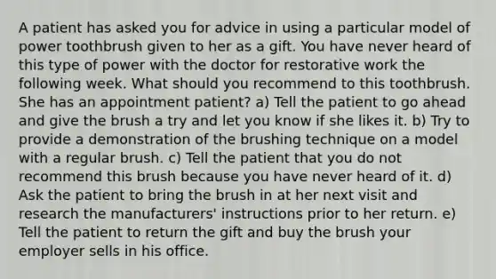 A patient has asked you for advice in using a particular model of power toothbrush given to her as a gift. You have never heard of this type of power with the doctor for restorative work the following week. What should you recommend to this toothbrush. She has an appointment patient? a) Tell the patient to go ahead and give the brush a try and let you know if she likes it. b) Try to provide a demonstration of the brushing technique on a model with a regular brush. c) Tell the patient that you do not recommend this brush because you have never heard of it. d) Ask the patient to bring the brush in at her next visit and research the manufacturers' instructions prior to her return. e) Tell the patient to return the gift and buy the brush your employer sells in his office.