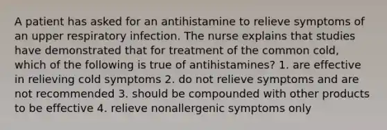 A patient has asked for an antihistamine to relieve symptoms of an upper respiratory infection. The nurse explains that studies have demonstrated that for treatment of the common cold, which of the following is true of antihistamines? 1. are effective in relieving cold symptoms 2. do not relieve symptoms and are not recommended 3. should be compounded with other products to be effective 4. relieve nonallergenic symptoms only