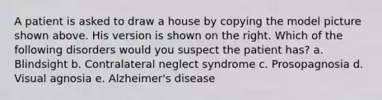 A patient is asked to draw a house by copying the model picture shown above. His version is shown on the right. Which of the following disorders would you suspect the patient has? a. Blindsight b. Contralateral neglect syndrome c. Prosopagnosia d. Visual agnosia e. Alzheimer's disease