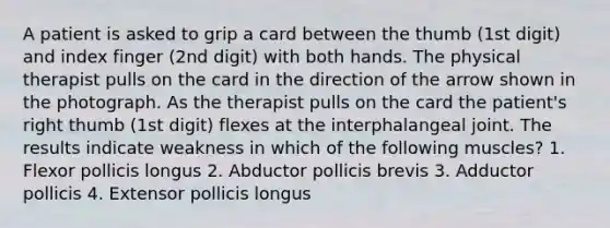 A patient is asked to grip a card between the thumb (1st digit) and index finger (2nd digit) with both hands. The physical therapist pulls on the card in the direction of the arrow shown in the photograph. As the therapist pulls on the card the patient's right thumb (1st digit) flexes at the interphalangeal joint. The results indicate weakness in which of the following muscles? 1. Flexor pollicis longus 2. Abductor pollicis brevis 3. Adductor pollicis 4. Extensor pollicis longus