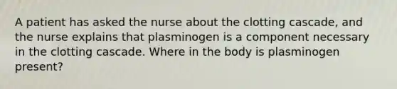 A patient has asked the nurse about the clotting cascade, and the nurse explains that plasminogen is a component necessary in the clotting cascade. Where in the body is plasminogen present?