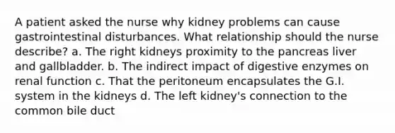 A patient asked the nurse why kidney problems can cause gastrointestinal disturbances. What relationship should the nurse describe? a. The right kidneys proximity to the pancreas liver and gallbladder. b. The indirect impact of digestive enzymes on renal function c. That the peritoneum encapsulates the G.I. system in the kidneys d. The left kidney's connection to the common bile duct