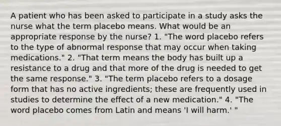 A patient who has been asked to participate in a study asks the nurse what the term placebo means. What would be an appropriate response by the nurse? 1. "The word placebo refers to the type of abnormal response that may occur when taking medications." 2. "That term means the body has built up a resistance to a drug and that more of the drug is needed to get the same response." 3. "The term placebo refers to a dosage form that has no active ingredients; these are frequently used in studies to determine the effect of a new medication." 4. "The word placebo comes from Latin and means 'I will harm.' "