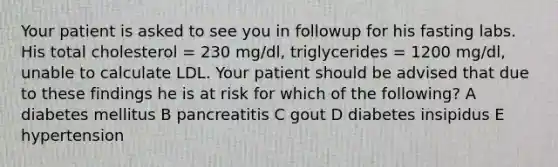 Your patient is asked to see you in followup for his fasting labs. His total cholesterol = 230 mg/dl, triglycerides = 1200 mg/dl, unable to calculate LDL. Your patient should be advised that due to these findings he is at risk for which of the following? A diabetes mellitus B pancreatitis C gout D diabetes insipidus E hypertension