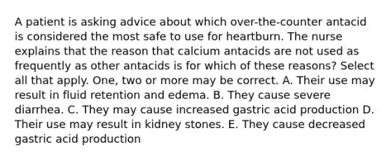 A patient is asking advice about which over-the-counter antacid is considered the most safe to use for heartburn. The nurse explains that the reason that calcium antacids are not used as frequently as other antacids is for which of these reasons? Select all that apply. One, two or more may be correct. A. Their use may result in fluid retention and edema. B. They cause severe diarrhea. C. They may cause increased gastric acid production D. Their use may result in kidney stones. E. They cause decreased gastric acid production