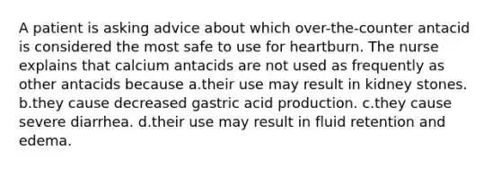 A patient is asking advice about which over-the-counter antacid is considered the most safe to use for heartburn. The nurse explains that calcium antacids are not used as frequently as other antacids because a.their use may result in kidney stones. b.they cause decreased gastric acid production. c.they cause severe diarrhea. d.their use may result in fluid retention and edema.