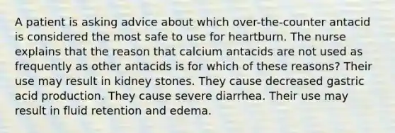 A patient is asking advice about which over-the-counter antacid is considered the most safe to use for heartburn. The nurse explains that the reason that calcium antacids are not used as frequently as other antacids is for which of these reasons? Their use may result in kidney stones. They cause decreased gastric acid production. They cause severe diarrhea. Their use may result in fluid retention and edema.