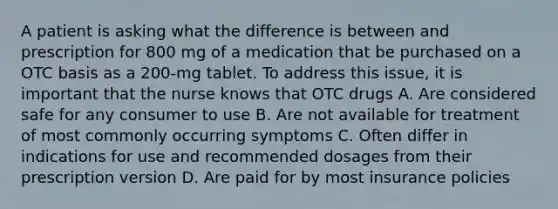 A patient is asking what the difference is between and prescription for 800 mg of a medication that be purchased on a OTC basis as a 200-mg tablet. To address this issue, it is important that the nurse knows that OTC drugs A. Are considered safe for any consumer to use B. Are not available for treatment of most commonly occurring symptoms C. Often differ in indications for use and recommended dosages from their prescription version D. Are paid for by most insurance policies