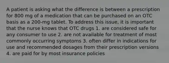 A patient is asking what the difference is between a prescription for 800 mg of a medication that can be purchased on an OTC basis as a 200-mg tablet. To address this issue, it is important that the nurse knows that OTC drugs 1. are considered safe for any consumer to use 2. are not available for treatment of most commonly occurring symptoms 3. often differ in indications for use and recommended dosages from their prescription versions 4. are paid for by most insurance policies