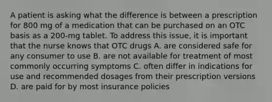 A patient is asking what the difference is between a prescription for 800 mg of a medication that can be purchased on an OTC basis as a 200-mg tablet. To address this issue, it is important that the nurse knows that OTC drugs A. are considered safe for any consumer to use B. are not available for treatment of most commonly occurring symptoms C. often differ in indications for use and recommended dosages from their prescription versions D. are paid for by most insurance policies