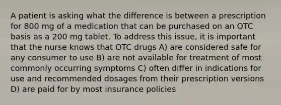 A patient is asking what the difference is between a prescription for 800 mg of a medication that can be purchased on an OTC basis as a 200 mg tablet. To address this issue, it is important that the nurse knows that OTC drugs A) are considered safe for any consumer to use B) are not available for treatment of most commonly occurring symptoms C) often differ in indications for use and recommended dosages from their prescription versions D) are paid for by most insurance policies