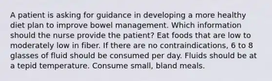 A patient is asking for guidance in developing a more healthy diet plan to improve bowel management. Which information should the nurse provide the patient? Eat foods that are low to moderately low in fiber. If there are no contraindications, 6 to 8 glasses of fluid should be consumed per day. Fluids should be at a tepid temperature. Consume small, bland meals.