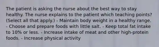 The patient is asking the nurse about the best way to stay healthy. The nurse explains to the patient which teaching points? (Select all that apply.) - Maintain body weight in a healthy range. - Choose and prepare foods with little salt. - Keep total fat intake to 10% or less. - Increase intake of meat and other high-protein foods. - Increase physical activity