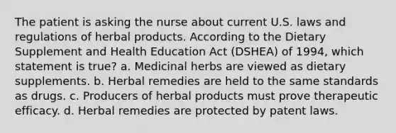 The patient is asking the nurse about current U.S. laws and regulations of herbal products. According to the Dietary Supplement and Health Education Act (DSHEA) of 1994, which statement is true? a. Medicinal herbs are viewed as dietary supplements. b. Herbal remedies are held to the same standards as drugs. c. Producers of herbal products must prove therapeutic efficacy. d. Herbal remedies are protected by patent laws.