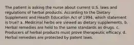 The patient is asking the nurse about current U.S. laws and regulations of herbal products. According to the Dietary Supplement and Health Education Act of 1994, which statement is true? a. Medicinal herbs are viewed as dietary supplements. b. Herbal remedies are held to the same standards as drugs. c. Producers of herbal products must prove therapeutic efficacy. d. Herbal remedies are protected by patent laws.