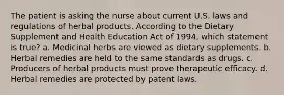 The patient is asking the nurse about current U.S. laws and regulations of herbal products. According to the Dietary Supplement and Health Education Act of 1994, which statement is true? a. Medicinal herbs are viewed as dietary supplements. b. Herbal remedies are held to the same standards as drugs. c. Producers of herbal products must prove therapeutic efficacy. d. Herbal remedies are protected by patent laws.