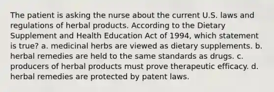 The patient is asking the nurse about the current U.S. laws and regulations of herbal products. According to the Dietary Supplement and Health Education Act of 1994, which statement is true? a. medicinal herbs are viewed as dietary supplements. b. herbal remedies are held to the same standards as drugs. c. producers of herbal products must prove therapeutic efficacy. d. herbal remedies are protected by patent laws.