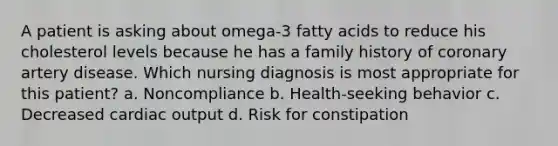 A patient is asking about omega-3 fatty acids to reduce his cholesterol levels because he has a family history of coronary artery disease. Which nursing diagnosis is most appropriate for this patient? a. Noncompliance b. Health-seeking behavior c. Decreased cardiac output d. Risk for constipation