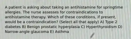 A patient is asking about taking an antihistamine for springtime allergies. The nurse assesses for contraindications to antihistamine therapy. Which of these conditions, if present, would be a contraindication? (Select all that apply) A) Type 2 diabetes B) Benign prostatic hyperplasia C) Hyperthyroidism D) Narrow-angle glaucoma E) Asthma