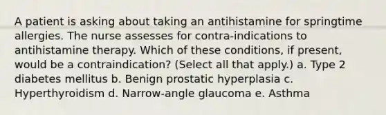 A patient is asking about taking an antihistamine for springtime allergies. The nurse assesses for contra-indications to antihistamine therapy. Which of these conditions, if present, would be a contraindication? (Select all that apply.) a. Type 2 diabetes mellitus b. Benign prostatic hyperplasia c. Hyperthyroidism d. Narrow-angle glaucoma e. Asthma