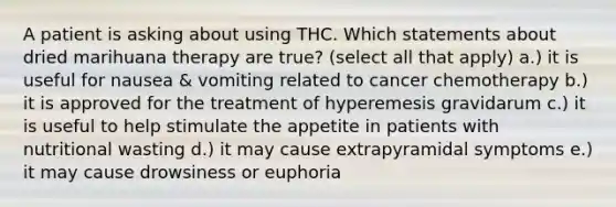 A patient is asking about using THC. Which statements about dried marihuana therapy are true? (select all that apply) a.) it is useful for nausea & vomiting related to cancer chemotherapy b.) it is approved for the treatment of hyperemesis gravidarum c.) it is useful to help stimulate the appetite in patients with nutritional wasting d.) it may cause extrapyramidal symptoms e.) it may cause drowsiness or euphoria