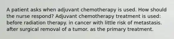 A patient asks when adjuvant chemotherapy is used. How should the nurse respond? Adjuvant chemotherapy treatment is used: before radiation therapy. in cancer with little risk of metastasis. after surgical removal of a tumor. as the primary treatment.