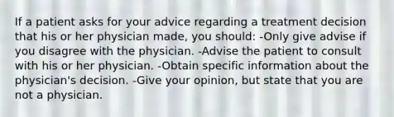 If a patient asks for your advice regarding a treatment decision that his or her physician made, you should: -Only give advise if you disagree with the physician. -Advise the patient to consult with his or her physician. -Obtain specific information about the physician's decision. -Give your opinion, but state that you are not a physician.