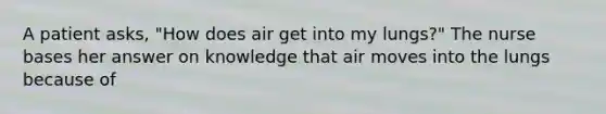 A patient asks, "How does air get into my lungs?" The nurse bases her answer on knowledge that air moves into the lungs because of