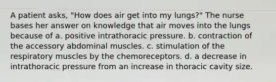 A patient asks, "How does air get into my lungs?" The nurse bases her answer on knowledge that air moves into the lungs because of a. positive intrathoracic pressure. b. contraction of the accessory abdominal muscles. c. stimulation of the respiratory muscles by the chemoreceptors. d. a decrease in intrathoracic pressure from an increase in thoracic cavity size.