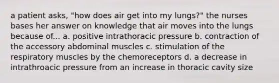 a patient asks, "how does air get into my lungs?" the nurses bases her answer on knowledge that air moves into the lungs because of... a. positive intrathoracic pressure b. contraction of the accessory abdominal muscles c. stimulation of the respiratory muscles by the chemoreceptors d. a decrease in intrathroacic pressure from an increase in thoracic cavity size