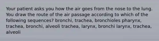 Your patient asks you how the air goes from the nose to the lung. You draw the route of the air passage according to which of the following sequences? bronchi, trachea, bronchioles pharynx, trachea, bronchi, alveoli trachea, larynx, bronchi larynx, trachea, alveoli