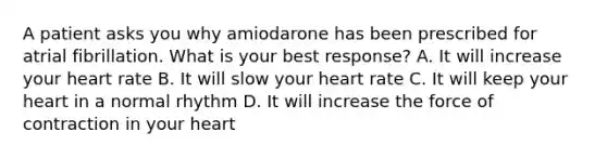 A patient asks you why amiodarone has been prescribed for atrial fibrillation. What is your best response? A. It will increase your heart rate B. It will slow your heart rate C. It will keep your heart in a normal rhythm D. It will increase the force of contraction in your heart