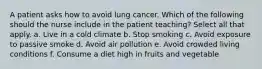 A patient asks how to avoid lung cancer. Which of the following should the nurse include in the patient teaching? Select all that apply. a. Live in a cold climate b. Stop smoking c. Avoid exposure to passive smoke d. Avoid air pollution e. Avoid crowded living conditions f. Consume a diet high in fruits and vegetable