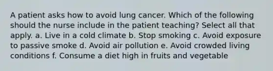 A patient asks how to avoid lung cancer. Which of the following should the nurse include in the patient teaching? Select all that apply. a. Live in a cold climate b. Stop smoking c. Avoid exposure to passive smoke d. Avoid air pollution e. Avoid crowded living conditions f. Consume a diet high in fruits and vegetable