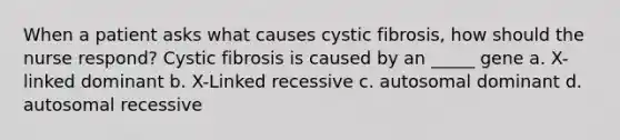 When a patient asks what causes cystic fibrosis, how should the nurse respond? Cystic fibrosis is caused by an _____ gene a. X-linked dominant b. X-Linked recessive c. autosomal dominant d. autosomal recessive