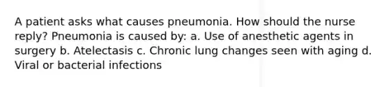 A patient asks what causes pneumonia. How should the nurse reply? Pneumonia is caused by: a. Use of anesthetic agents in surgery b. Atelectasis c. Chronic lung changes seen with aging d. Viral or bacterial infections