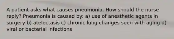 A patient asks what causes pneumonia. How should the nurse reply? Pneumonia is caused by: a) use of anesthetic agents in surgery b) atelectasis c) chronic lung changes seen with aging d) viral or bacterial infections