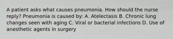 A patient asks what causes pneumonia. How should the nurse reply? Pneumonia is caused by: A. Atelectasis B. Chronic lung changes seen with aging C. Viral or bacterial infections D. Use of anesthetic agents in surgery