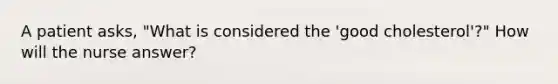 A patient asks, "What is considered the 'good cholesterol'?" How will the nurse answer?