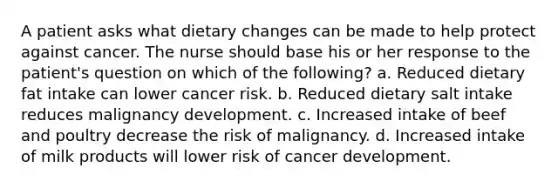 A patient asks what dietary changes can be made to help protect against cancer. The nurse should base his or her response to the patient's question on which of the following? a. Reduced dietary fat intake can lower cancer risk. b. Reduced dietary salt intake reduces malignancy development. c. Increased intake of beef and poultry decrease the risk of malignancy. d. Increased intake of milk products will lower risk of cancer development.