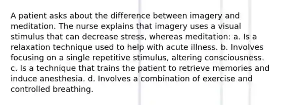 A patient asks about the difference between imagery and meditation. The nurse explains that imagery uses a visual stimulus that can decrease stress, whereas meditation: a. Is a relaxation technique used to help with acute illness. b. Involves focusing on a single repetitive stimulus, altering consciousness. c. Is a technique that trains the patient to retrieve memories and induce anesthesia. d. Involves a combination of exercise and controlled breathing.