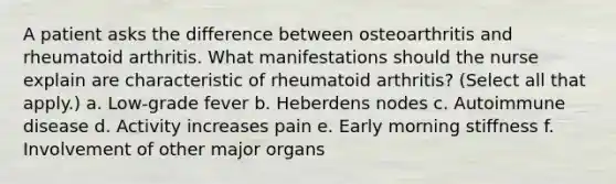 A patient asks the difference between osteoarthritis and rheumatoid arthritis. What manifestations should the nurse explain are characteristic of rheumatoid arthritis? (Select all that apply.) a. Low-grade fever b. Heberdens nodes c. Autoimmune disease d. Activity increases pain e. Early morning stiffness f. Involvement of other major organs