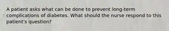 A patient asks what can be done to prevent long-term complications of diabetes. What should the nurse respond to this patient's question?