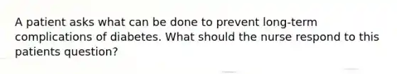 A patient asks what can be done to prevent long-term complications of diabetes. What should the nurse respond to this patients question?