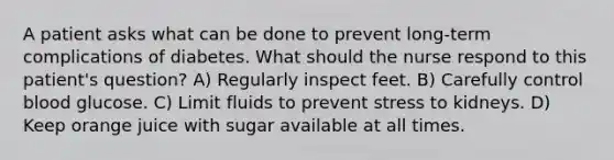 A patient asks what can be done to prevent long-term complications of diabetes. What should the nurse respond to this patient's question? A) Regularly inspect feet. B) Carefully control blood glucose. C) Limit fluids to prevent stress to kidneys. D) Keep orange juice with sugar available at all times.