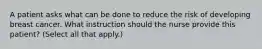 A patient asks what can be done to reduce the risk of developing breast cancer. What instruction should the nurse provide this patient? (Select all that apply.)