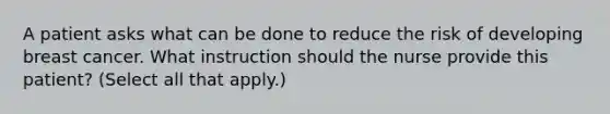 A patient asks what can be done to reduce the risk of developing breast cancer. What instruction should the nurse provide this patient? (Select all that apply.)