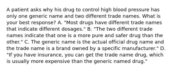 A patient asks why his drug to control high blood pressure has only one generic name and two different trade names. What is your best response? A. "Most drugs have different trade names that indicate different dosages." B. "The two different trade names indicate that one is a more pure and safer drug than the other." C. The generic name is the actual official drug name and the trade name is a brand owned by a specific manufacturer." D. "If you have insurance, you can get the trade name drug, which is usually more expensive than the generic named drug."